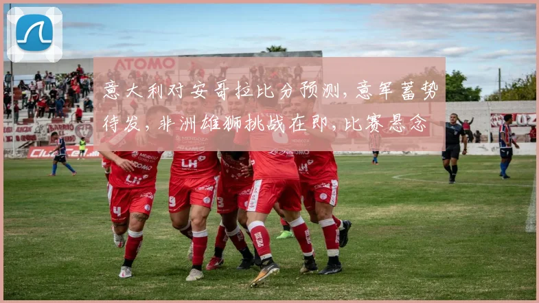 意大利对安哥拉比分预测,意军蓄势待发,非洲雄狮挑战在即,比赛悬念重重,谁将问鼎