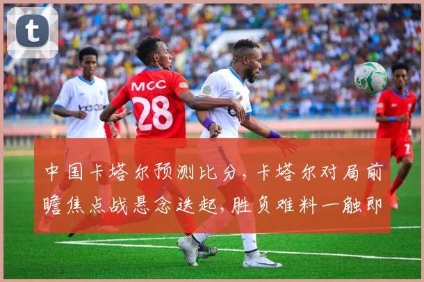中国卡塔尔预测比分,卡塔尔对局前瞻焦点战悬念迭起,胜负难料一触即发