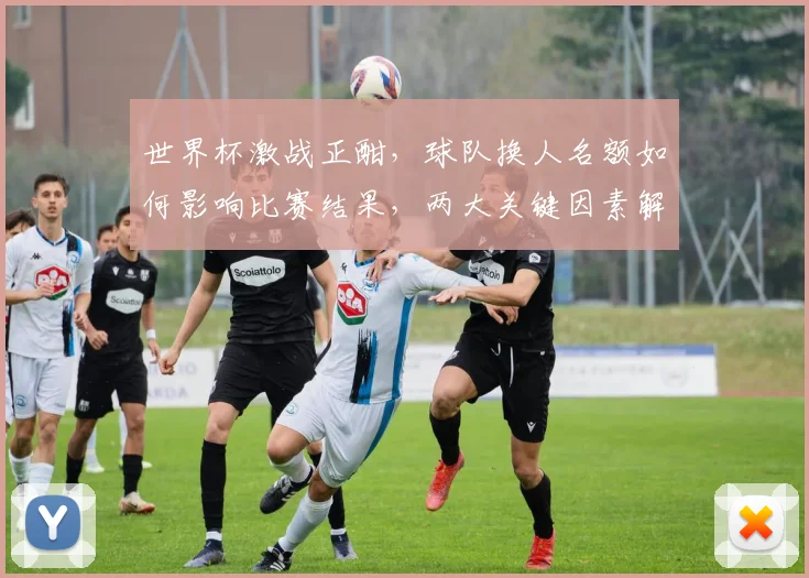 世界杯激战正酣，球队换人名额如何影响比赛结果，两大关键因素解析