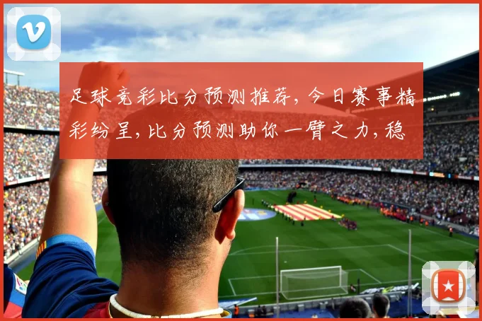 足球竞彩比分预测推荐,今日赛事精彩纷呈,比分预测助你一臂之力,稳中求胜